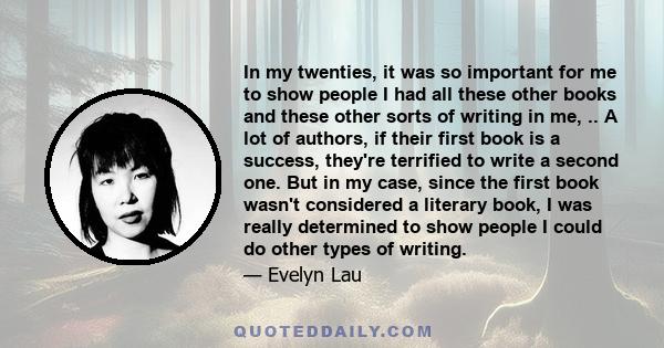 In my twenties, it was so important for me to show people I had all these other books and these other sorts of writing in me, .. A lot of authors, if their first book is a success, they're terrified to write a second