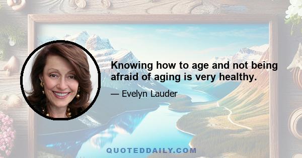 Knowing how to age and not being afraid of aging is very healthy.