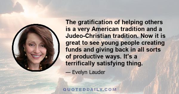 The gratification of helping others is a very American tradition and a Judeo-Christian tradition. Now it is great to see young people creating funds and giving back in all sorts of productive ways. It's a terrifically