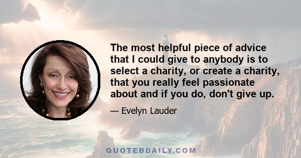 The most helpful piece of advice that I could give to anybody is to select a charity, or create a charity, that you really feel passionate about and if you do, don't give up.