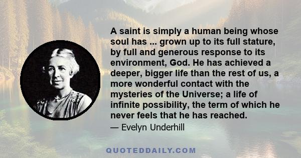 A saint is simply a human being whose soul has ... grown up to its full stature, by full and generous response to its environment, God. He has achieved a deeper, bigger life than the rest of us, a more wonderful contact 