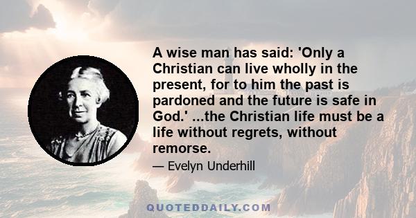 A wise man has said: 'Only a Christian can live wholly in the present, for to him the past is pardoned and the future is safe in God.' ...the Christian life must be a life without regrets, without remorse.