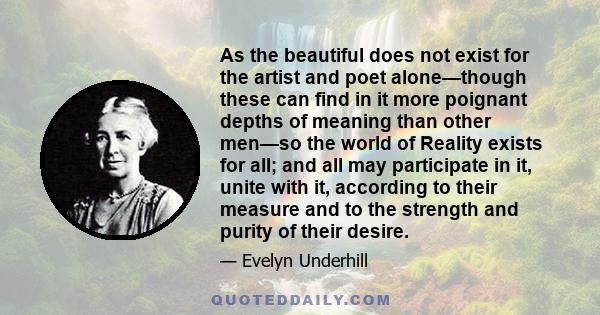 As the beautiful does not exist for the artist and poet alone—though these can find in it more poignant depths of meaning than other men—so the world of Reality exists for all; and all may participate in it, unite with