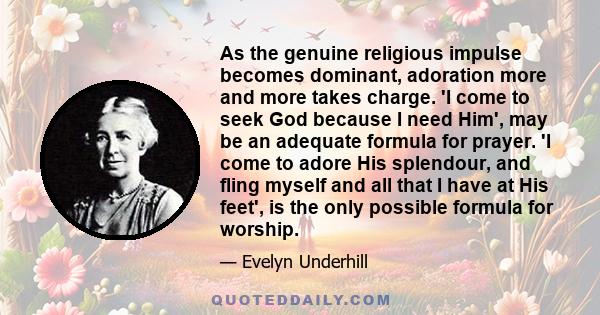 As the genuine religious impulse becomes dominant, adoration more and more takes charge. 'I come to seek God because I need Him', may be an adequate formula for prayer. 'I come to adore His splendour, and fling myself