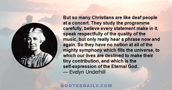 But so many Christians are like deaf people at a concert. They study the programme carefully, believe every statement make in it, speak respectfully of the quality of the music, but only really hear a phrase now and