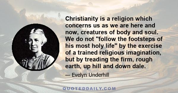 Christianity is a religion which concerns us as we are here and now, creatures of body and soul. We do not follow the footsteps of his most holy life by the exercise of a trained religious imagination, but by treading