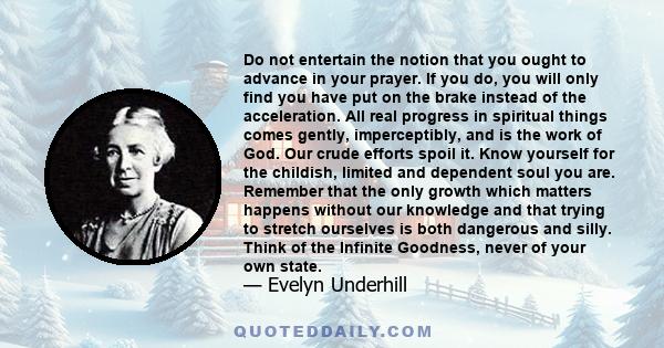 Do not entertain the notion that you ought to advance in your prayer. If you do, you will only find you have put on the brake instead of the acceleration. All real progress in spiritual things comes gently,