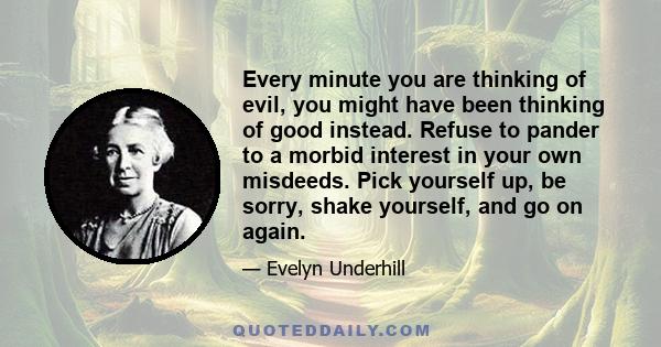 Every minute you are thinking of evil, you might have been thinking of good instead. Refuse to pander to a morbid interest in your own misdeeds. Pick yourself up, be sorry, shake yourself, and go on again.