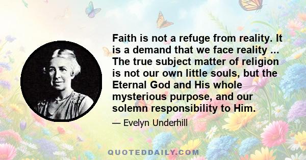 Faith is not a refuge from reality. It is a demand that we face reality ... The true subject matter of religion is not our own little souls, but the Eternal God and His whole mysterious purpose, and our solemn