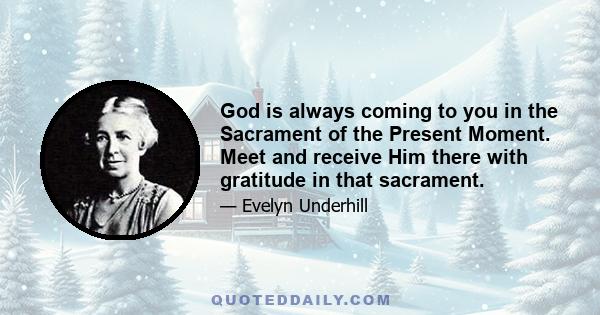 God is always coming to you in the Sacrament of the Present Moment. Meet and receive Him there with gratitude in that sacrament.