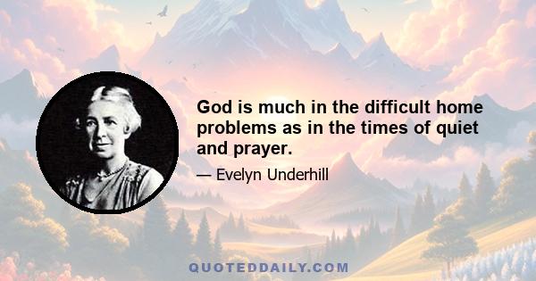 God is much in the difficult home problems as in the times of quiet and prayer.