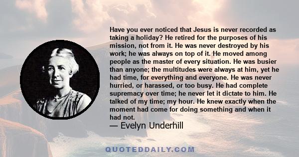 Have you ever noticed that Jesus is never recorded as taking a holiday? He retired for the purposes of his mission, not from it. He was never destroyed by his work; he was always on top of it. He moved among people as