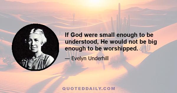 If God were small enough to be understood, He would not be big enough to be worshipped.