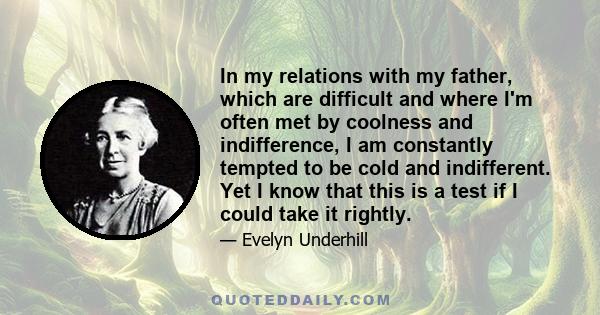 In my relations with my father, which are difficult and where I'm often met by coolness and indifference, I am constantly tempted to be cold and indifferent. Yet I know that this is a test if I could take it rightly.