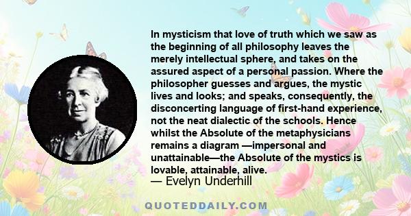 In mysticism that love of truth which we saw as the beginning of all philosophy leaves the merely intellectual sphere, and takes on the assured aspect of a personal passion. Where the philosopher guesses and argues, the 