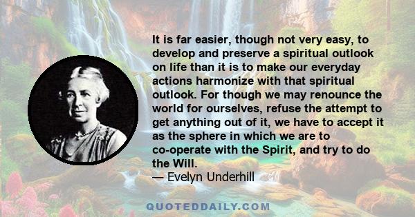 It is far easier, though not very easy, to develop and preserve a spiritual outlook on life than it is to make our everyday actions harmonize with that spiritual outlook. For though we may renounce the world for