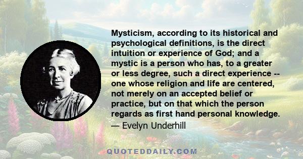 Mysticism, according to its historical and psychological definitions, is the direct intuition or experience of God; and a mystic is a person who has, to a greater or less degree, such a direct experience -- one whose