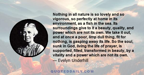 Nothing in all nature is so lovely and so vigorous, so perfectly at home in its environment, as a fish in the sea. Its surroundings give to it a beauty, quality, and power which are not its own. We take it out, and at