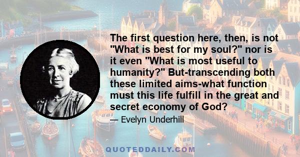 The first question here, then, is not What is best for my soul? nor is it even What is most useful to humanity? But-transcending both these limited aims-what function must this life fulfill in the great and secret