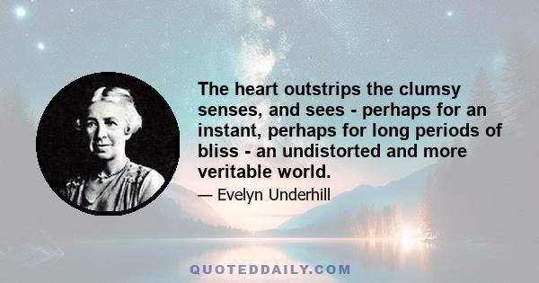 The heart outstrips the clumsy senses, and sees - perhaps for an instant, perhaps for long periods of bliss - an undistorted and more veritable world.