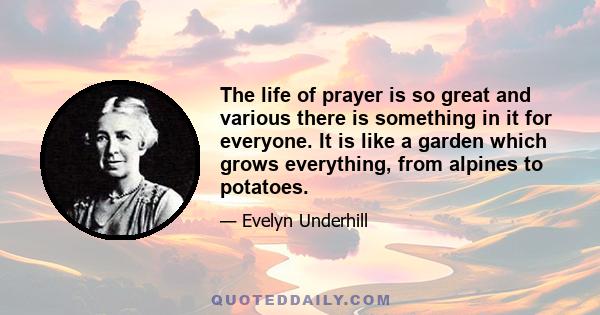 The life of prayer is so great and various there is something in it for everyone. It is like a garden which grows everything, from alpines to potatoes.