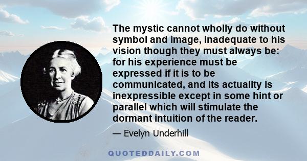 The mystic cannot wholly do without symbol and image, inadequate to his vision though they must always be: for his experience must be expressed if it is to be communicated, and its actuality is inexpressible except in