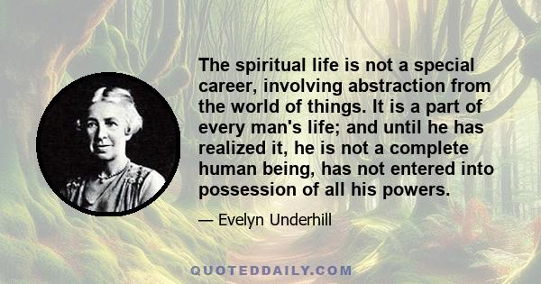 The spiritual life is not a special career, involving abstraction from the world of things. It is a part of every man's life; and until he has realized it, he is not a complete human being, has not entered into