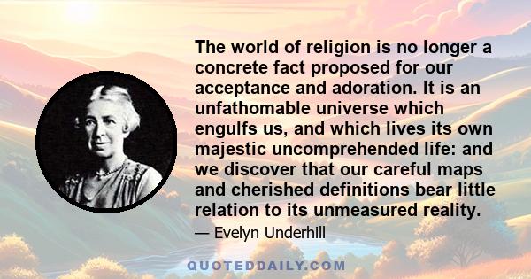 The world of religion is no longer a concrete fact proposed for our acceptance and adoration. It is an unfathomable universe which engulfs us, and which lives its own majestic uncomprehended life: and we discover that