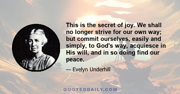 This is the secret of joy. We shall no longer strive for our own way; but commit ourselves, easily and simply, to God's way, acquiesce in His will, and in so doing find our peace.