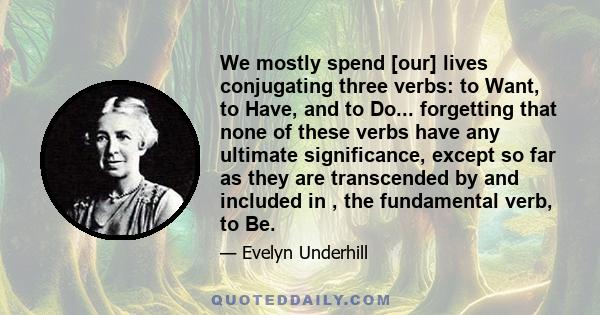 We mostly spend [our] lives conjugating three verbs: to Want, to Have, and to Do... forgetting that none of these verbs have any ultimate significance, except so far as they are transcended by and included in , the