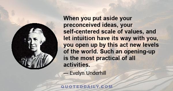 When you put aside your preconceived ideas, your self-centered scale of values, and let intuition have its way with you, you open up by this act new levels of the world. Such an opening-up is the most practical of all