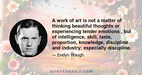 A work of art is not a matter of thinking beautiful thoughts or experiencing tender emotions , but of intelligence, skill, taste, proportion, knowledge, discipline and industry; especially discipline.