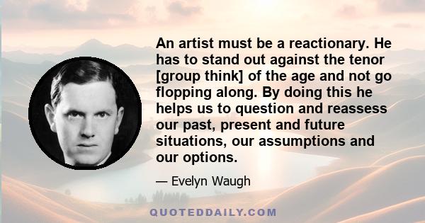 An artist must be a reactionary. He has to stand out against the tenor [group think] of the age and not go flopping along. By doing this he helps us to question and reassess our past, present and future situations, our