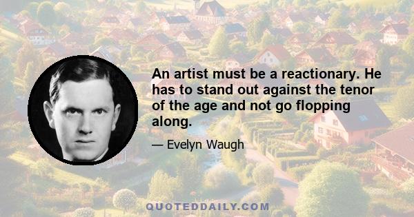 An artist must be a reactionary. He has to stand out against the tenor of the age and not go flopping along.