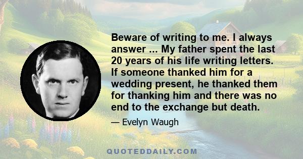 Beware of writing to me. I always answer ... My father spent the last 20 years of his life writing letters. If someone thanked him for a wedding present, he thanked them for thanking him and there was no end to the