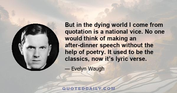 But in the dying world I come from quotation is a national vice. No one would think of making an after-dinner speech without the help of poetry. It used to be the classics, now it’s lyric verse.