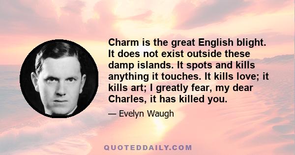 Charm is the great English blight. It does not exist outside these damp islands. It spots and kills anything it touches. It kills love; it kills art; I greatly fear, my dear Charles, it has killed you.