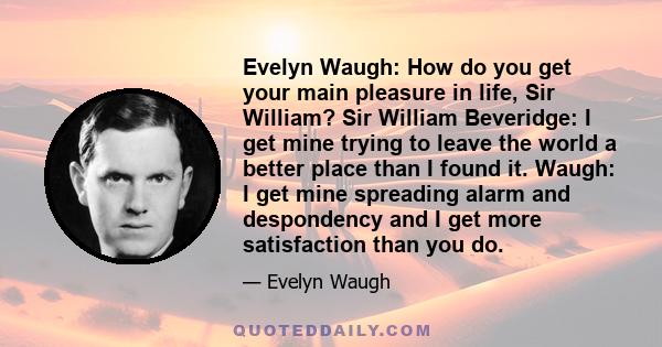 Evelyn Waugh: How do you get your main pleasure in life, Sir William? Sir William Beveridge: I get mine trying to leave the world a better place than I found it. Waugh: I get mine spreading alarm and despondency and I