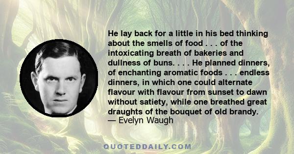 He lay back for a little in his bed thinking about the smells of food . . . of the intoxicating breath of bakeries and dullness of buns. . . . He planned dinners, of enchanting aromatic foods . . . endless dinners, in