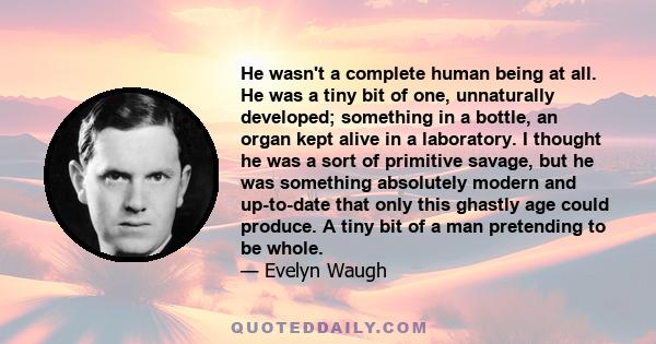 He wasn't a complete human being at all. He was a tiny bit of one, unnaturally developed; something in a bottle, an organ kept alive in a laboratory. I thought he was a sort of primitive savage, but he was something