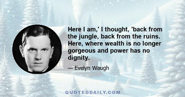 Here I am,' I thought, 'back from the jungle, back from the ruins. Here, where wealth is no longer gorgeous and power has no dignity.