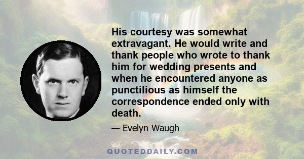 His courtesy was somewhat extravagant. He would write and thank people who wrote to thank him for wedding presents and when he encountered anyone as punctilious as himself the correspondence ended only with death.