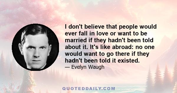 I don't believe that people would ever fall in love or want to be married if they hadn't been told about it. It's like abroad: no one would want to go there if they hadn't been told it existed.