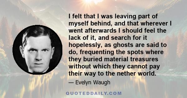 I felt that I was leaving part of myself behind, and that wherever I went afterwards I should feel the lack of it, and search for it hopelessly, as ghosts are said to do, frequenting the spots where they buried material 