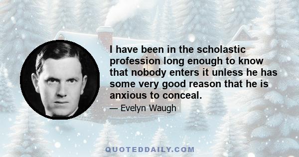 I have been in the scholastic profession long enough to know that nobody enters it unless he has some very good reason that he is anxious to conceal.