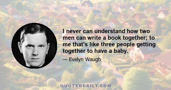 I never can understand how two men can write a book together; to me that's like three people getting together to have a baby.