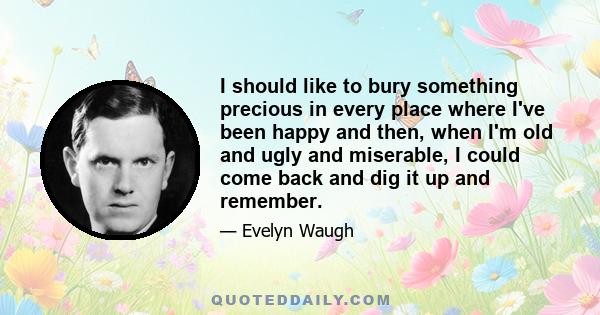 I should like to bury something precious in every place where I've been happy and then, when I'm old and ugly and miserable, I could come back and dig it up and remember.