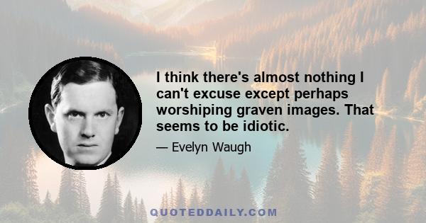 I think there's almost nothing I can't excuse except perhaps worshiping graven images. That seems to be idiotic.