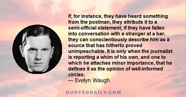 If, for instance, they have heard something from the postman, they attribute it to a semi-official statement; if they have fallen into conversation with a stranger at a bar, they can conscientiously describe him as a