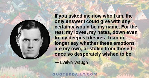 If you asked me now who I am, the only answer I could give with any certainty would be my name. For the rest: my loves, my hates, down even to my deepest desires, I can no longer say whether these emotions are my own,